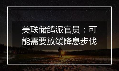 美联储鸽派官员:可能需要放缓降息步伐
