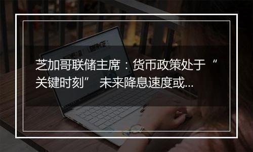 芝加哥联储主席:货币政策处于“关键时刻” 未来降息速度或有所放缓