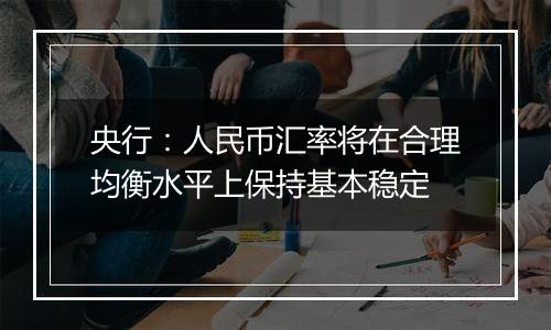 央行:人民币汇率将在合理均衡水平上保持基本稳定