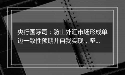 央行国际司:防止外汇市场形成单边一致性预期并自我实现,坚决防范汇率超调风险