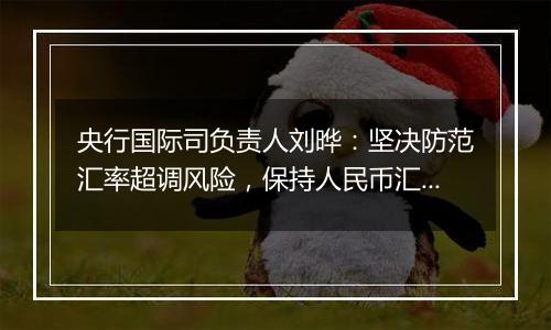 央行国际司负责人刘晔:坚决防范汇率超调风险,保持人民币汇率在合理均衡水平上的基本稳定