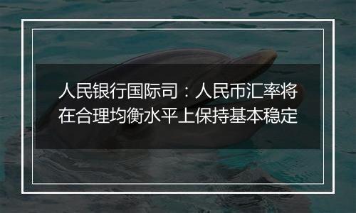 人民银行国际司:人民币汇率将在合理均衡水平上保持基本稳定