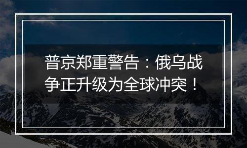 普京郑重警告:俄乌战争正升级为全球冲突!