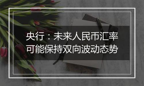 央行:未来人民币汇率可能保持双向波动态势