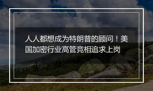 人人都想成为特朗普的顾问!美国加密行业高管竞相追求上岗