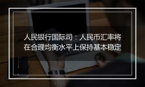 人民银行国际司:人民币汇率将在合理均衡水平上保持基本稳定