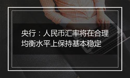 央行:人民币汇率将在合理均衡水平上保持基本稳定