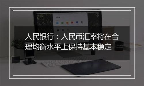 人民银行:人民币汇率将在合理均衡水平上保持基本稳定
