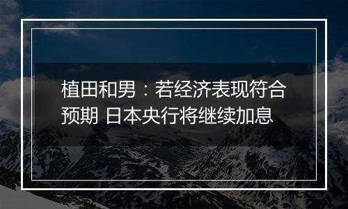 植田和男:若经济表现符合预期 日本央行将继续加息