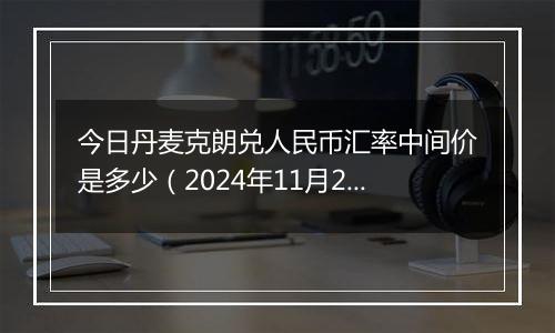 今日丹麦克朗兑人民币汇率中间价是多少(2024年11月22日)