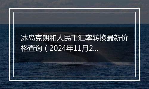 冰岛克朗和人民币汇率转换最新价格查询(2024年11月22日)