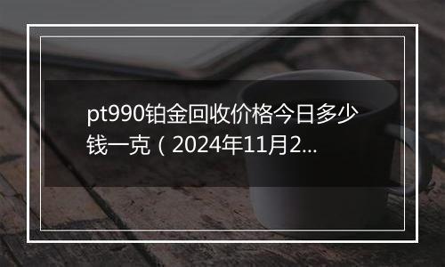 pt990铂金回收价格今日多少钱一克(2024年11月22日)