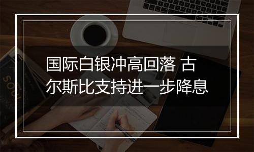 国际白银冲高回落 古尔斯比支持进一步降息
