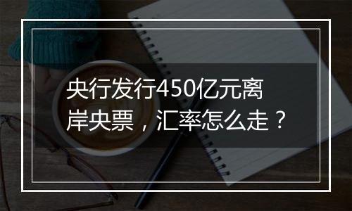 央行发行450亿元离岸央票,汇率怎么走?