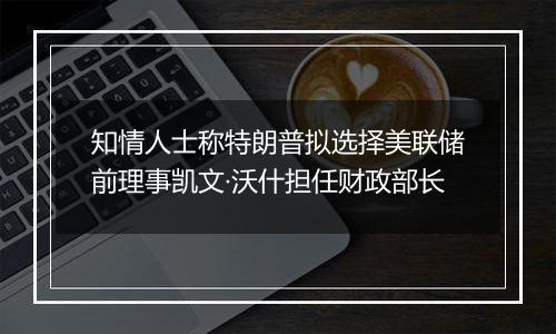 知情人士称特朗普拟选择美联储前理事凯文·沃什担任财政部长