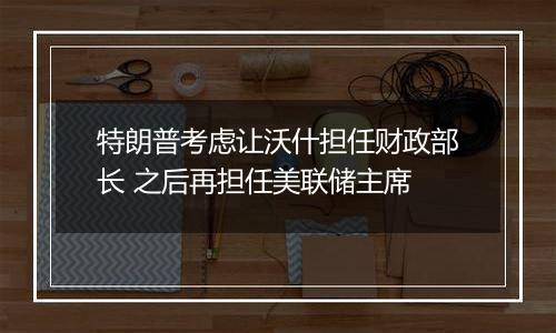 特朗普考虑让沃什担任财政部长 之后再担任美联储主席