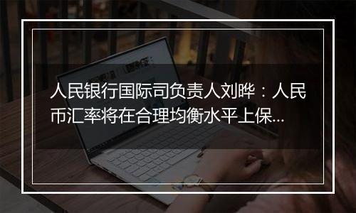人民银行国际司负责人刘晔:人民币汇率将在合理均衡水平上保持基本稳定