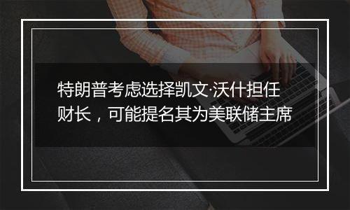 特朗普考虑选择凯文·沃什担任财长,可能提名其为美联储主席