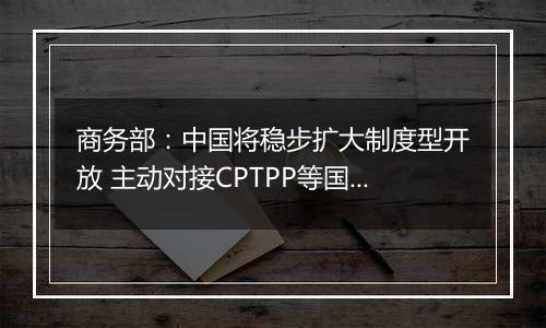 商务部:中国将稳步扩大制度型开放 主动对接CPTPP等国际高标准经贸规则