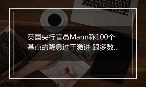 英国央行官员Mann称100个基点的降息过于激进 跟多数同僚看法相左