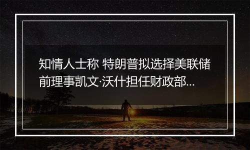 知情人士称 特朗普拟选择美联储前理事凯文·沃什担任财政部长