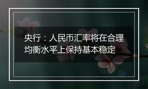 央行:人民币汇率将在合理均衡水平上保持基本稳定