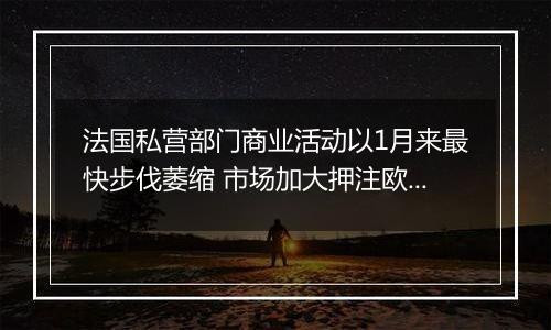法国私营部门商业活动以1月来最快步伐萎缩 市场加大押注欧洲央行降息