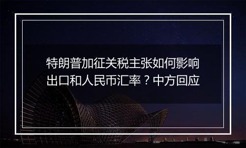 特朗普加征关税主张如何影响出口和人民币汇率?中方回应