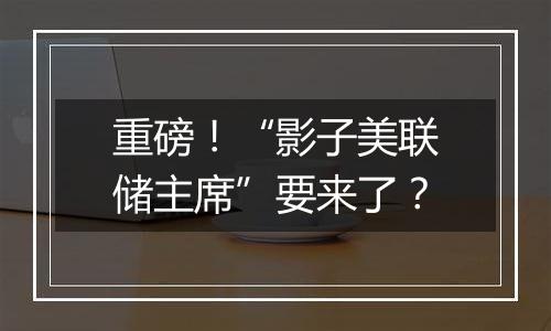重磅!“影子美联储主席”要来了?
