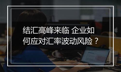 结汇高峰来临 企业如何应对汇率波动风险?