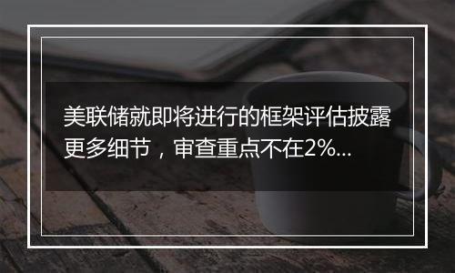 美联储就即将进行的框架评估披露更多细节,审查重点不在2%的通胀目标