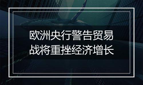 欧洲央行警告贸易战将重挫经济增长