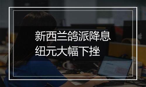 新西兰鸽派降息纽元大幅下挫