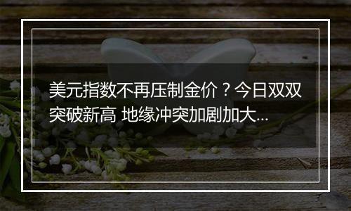 美元指数不再压制金价?今日双双突破新高 地缘冲突加剧加大市场避险需求