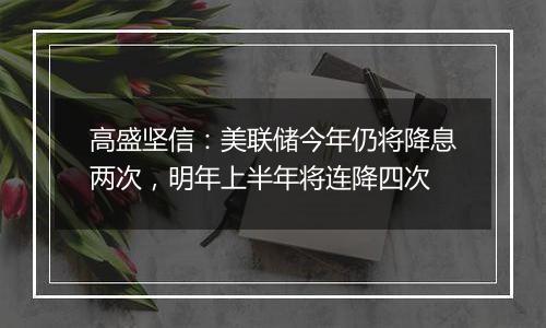 高盛坚信:美联储今年仍将降息两次,明年上半年将连降四次