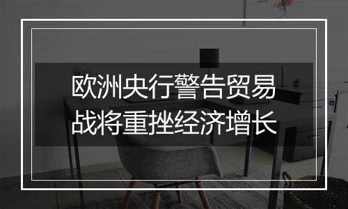 欧洲央行警告贸易战将重挫经济增长