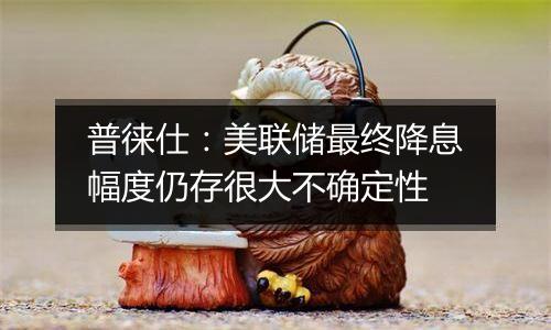 普徕仕:美联储最终降息幅度仍存很大不确定性