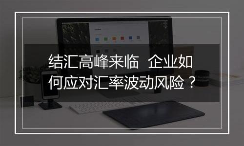 结汇高峰来临 企业如何应对汇率波动风险?