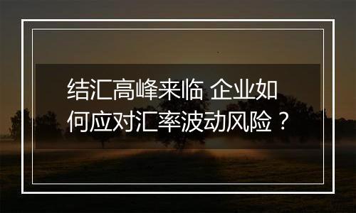 结汇高峰来临 企业如何应对汇率波动风险?