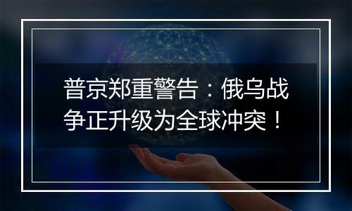 普京郑重警告:俄乌战争正升级为全球冲突!