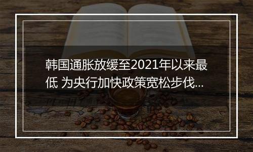 韩国通胀放缓至2021年以来最低 为央行加快政策宽松步伐提供空间