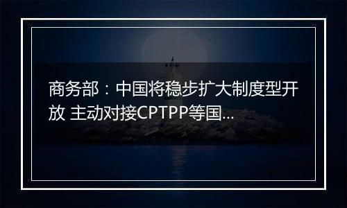 商务部:中国将稳步扩大制度型开放 主动对接CPTPP等国际高标准经贸规则