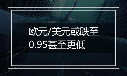 欧元/美元或跌至0.95甚至更低