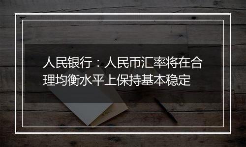 人民银行:人民币汇率将在合理均衡水平上保持基本稳定