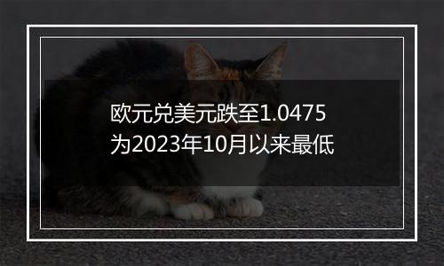 欧元兑美元跌至1.0475 为2023年10月以来最低