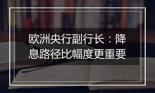 欧洲央行副行长:降息路径比幅度更重要