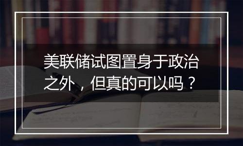 美联储试图置身于政治之外,但真的可以吗?