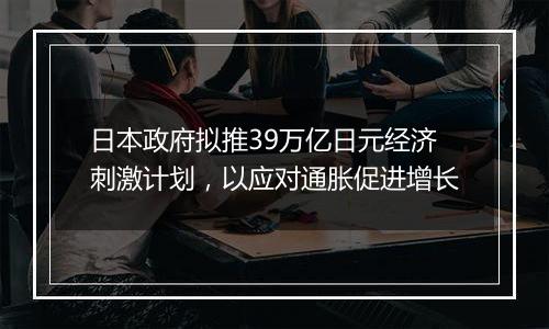 日本政府拟推39万亿日元经济刺激计划,以应对通胀促进增长