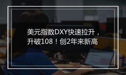 美元指数DXY快速拉升,升破108!创2年来新高