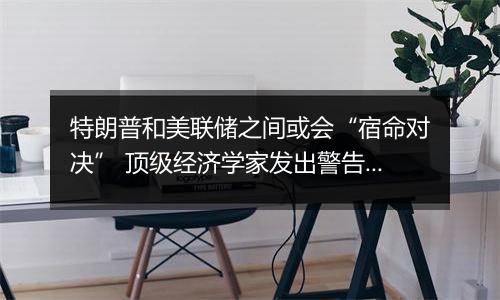 特朗普和美联储之间或会“宿命对决” 顶级经济学家发出警告!